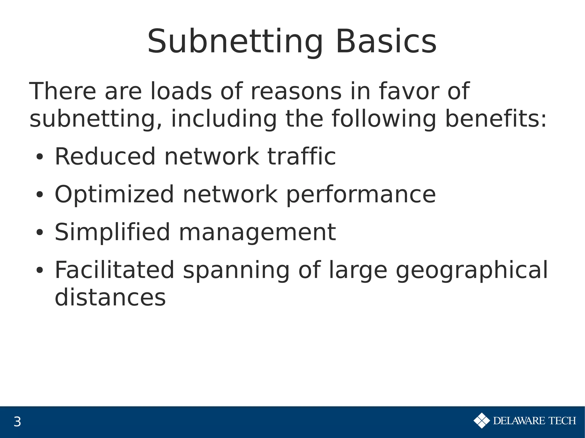 3
Subnetting Basics
There are loads of reasons in favor of
subnetting, including the following benefits:
● Reduced network traffic
● Optimized network performance
● Simplified management
● Facilitated spanning of large geographical
distances
 