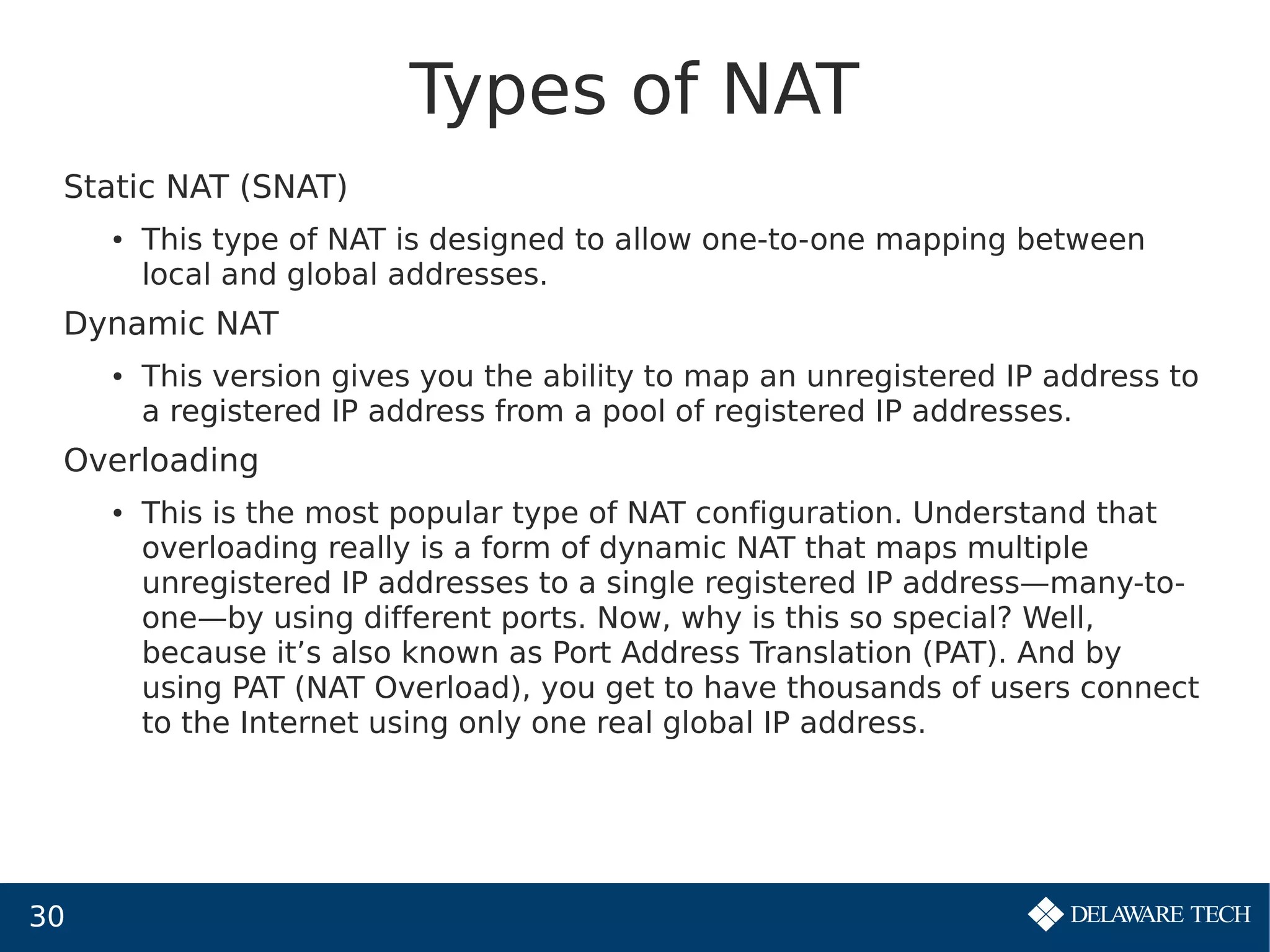30
Types of NAT
Static NAT (SNAT)
● This type of NAT is designed to allow one-to-one mapping between
local and global addresses.
Dynamic NAT
● This version gives you the ability to map an unregistered IP address to
a registered IP address from a pool of registered IP addresses.
Overloading
● This is the most popular type of NAT configuration. Understand that
overloading really is a form of dynamic NAT that maps multiple
unregistered IP addresses to a single registered IP address—many-to-
one—by using different ports. Now, why is this so special? Well,
because it’s also known as Port Address Translation (PAT). And by
using PAT (NAT Overload), you get to have thousands of users connect
to the Internet using only one real global IP address.
 
