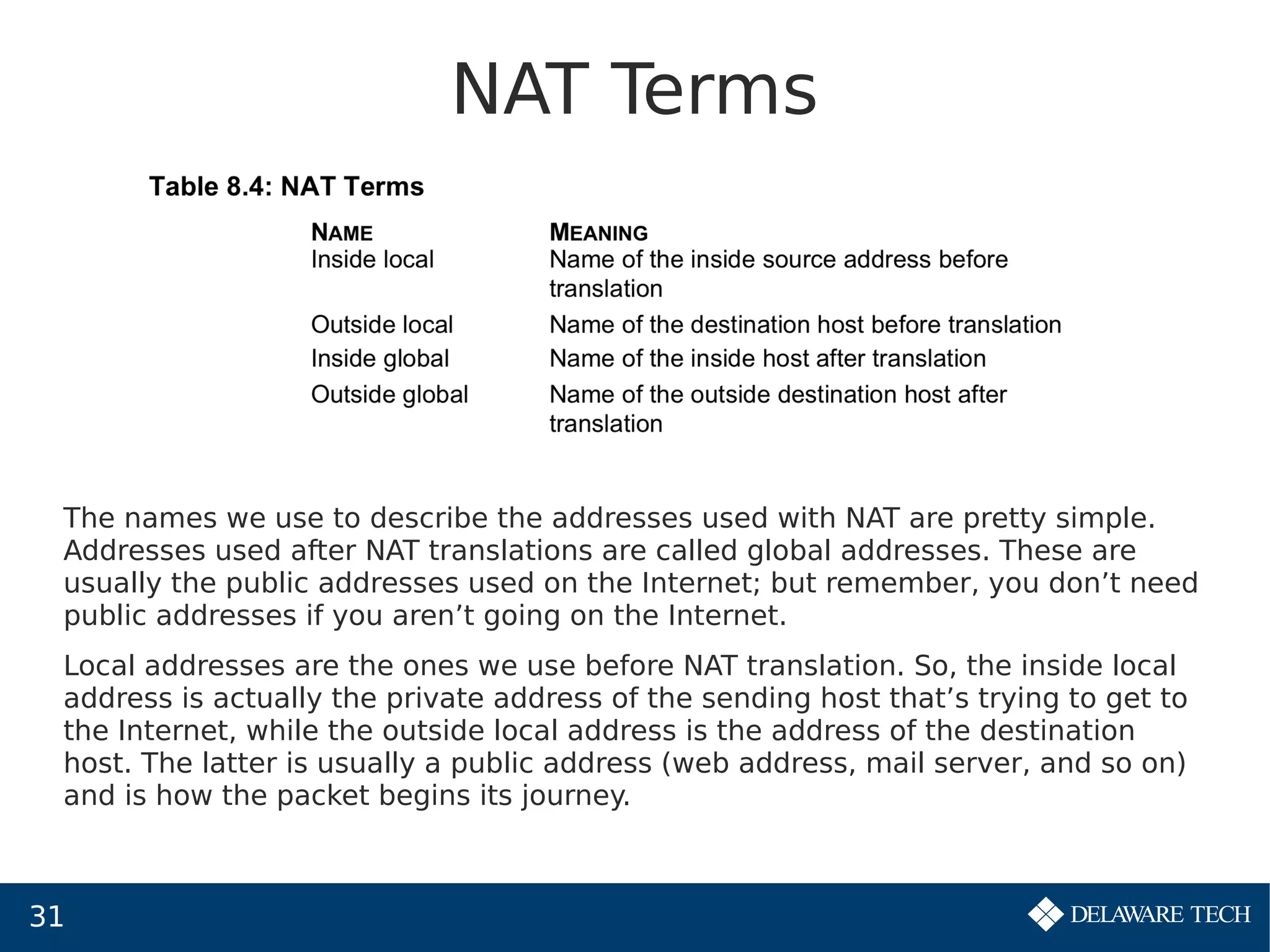 31
NAT Terms
The names we use to describe the addresses used with NAT are pretty simple.
Addresses used after NAT translations are called global addresses. These are
usually the public addresses used on the Internet; but remember, you don’t need
public addresses if you aren’t going on the Internet.
Local addresses are the ones we use before NAT translation. So, the inside local
address is actually the private address of the sending host that’s trying to get to
the Internet, while the outside local address is the address of the destination
host. The latter is usually a public address (web address, mail server, and so on)
and is how the packet begins its journey.
 