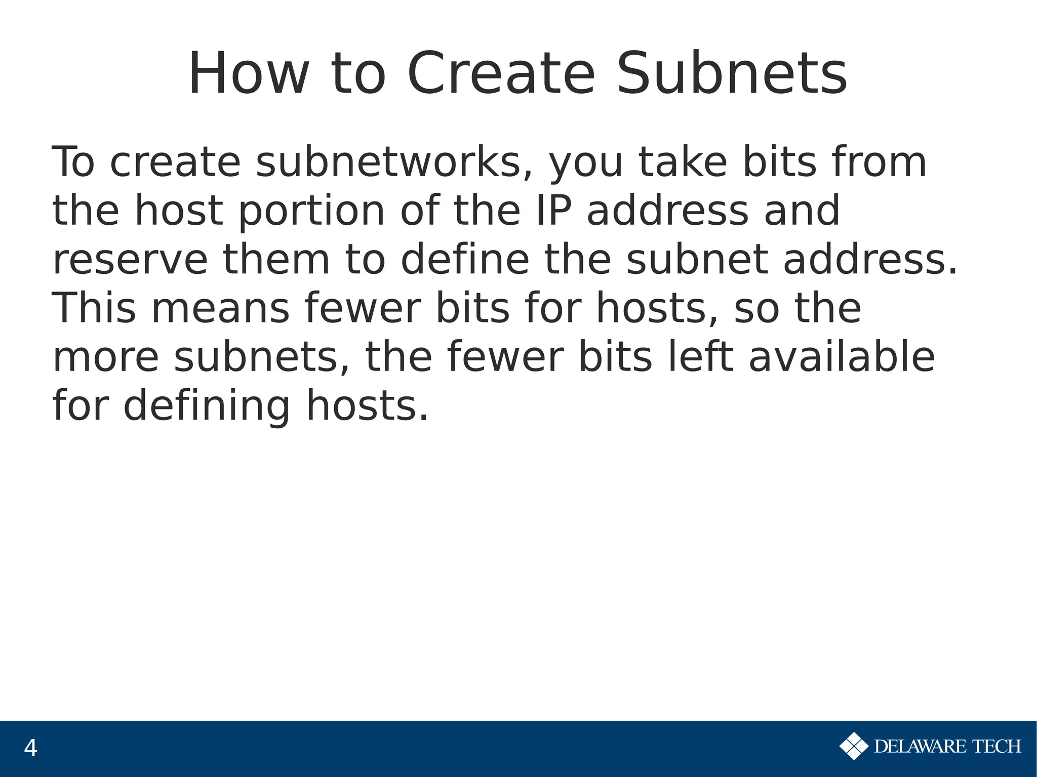 4
How to Create Subnets
To create subnetworks, you take bits from
the host portion of the IP address and
reserve them to define the subnet address.
This means fewer bits for hosts, so the
more subnets, the fewer bits left available
for defining hosts.
 