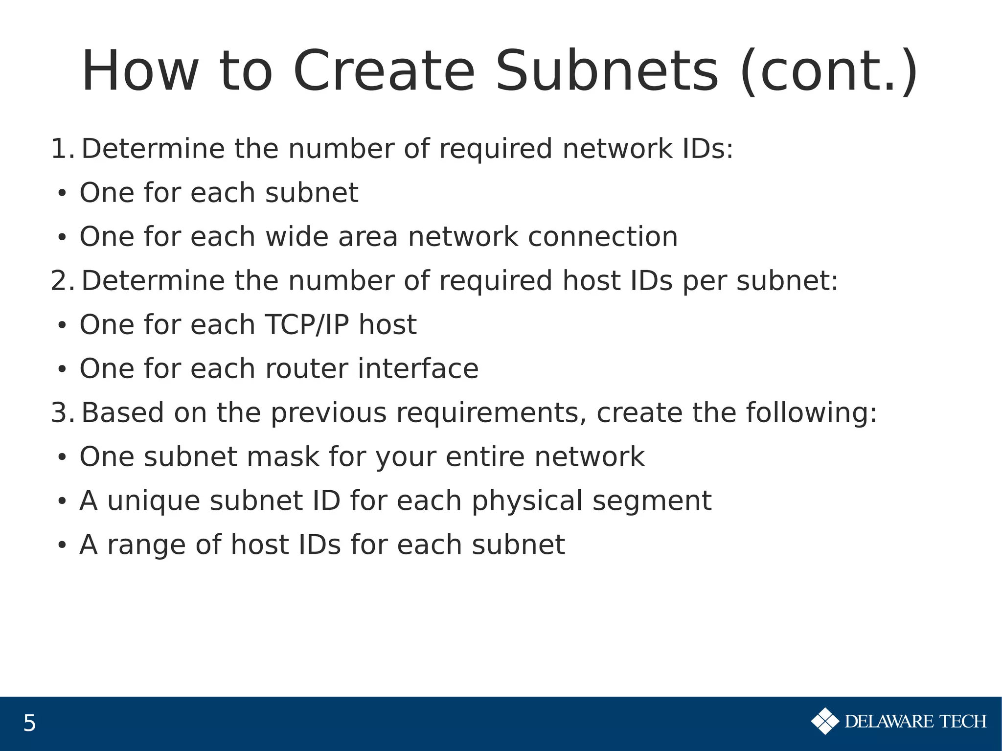 5
How to Create Subnets (cont.)
1. Determine the number of required network IDs:
● One for each subnet
● One for each wide area network connection
2. Determine the number of required host IDs per subnet:
● One for each TCP/IP host
● One for each router interface
3. Based on the previous requirements, create the following:
● One subnet mask for your entire network
● A unique subnet ID for each physical segment
● A range of host IDs for each subnet
 