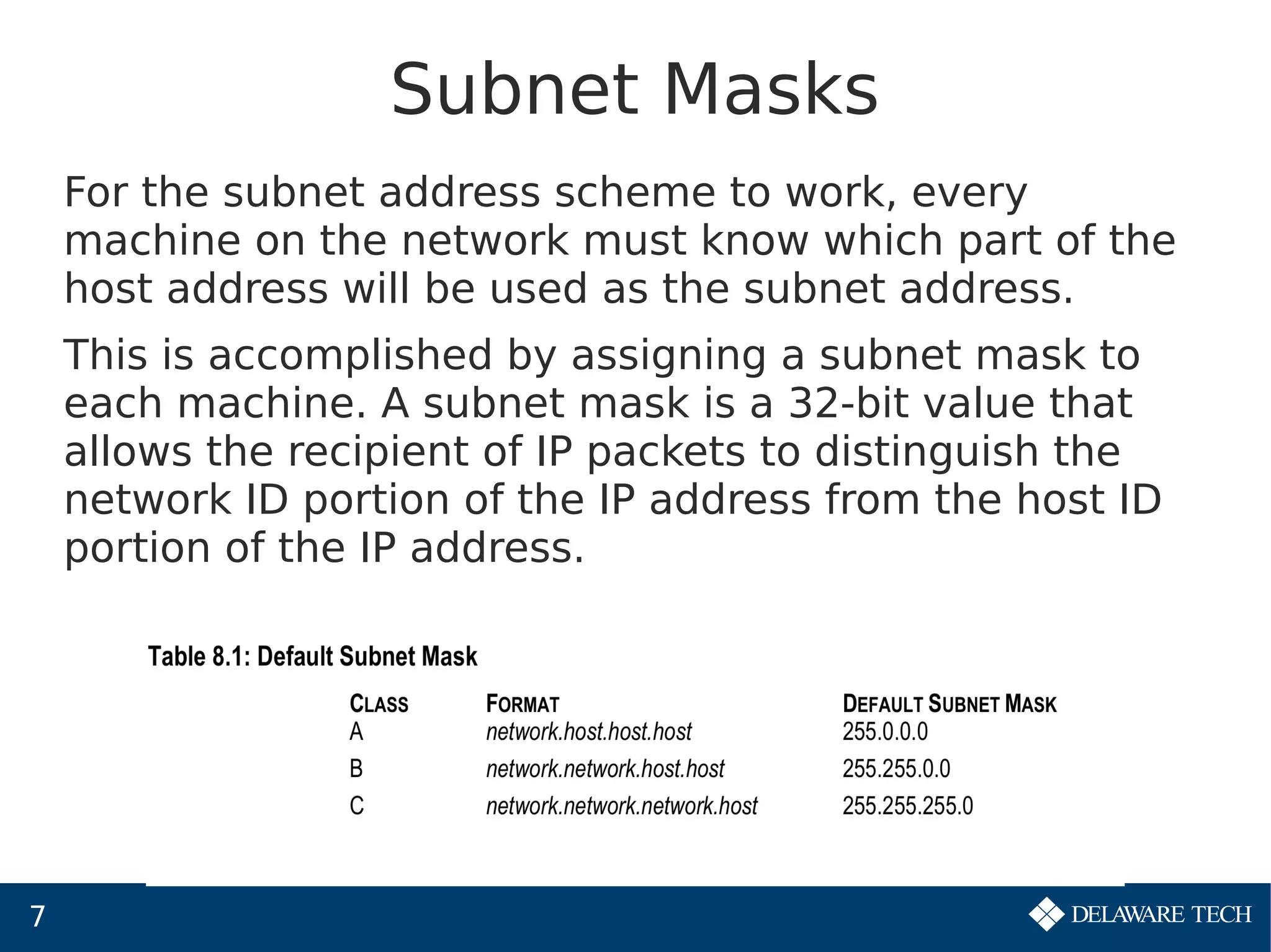 7
Subnet Masks
For the subnet address scheme to work, every
machine on the network must know which part of the
host address will be used as the subnet address.
This is accomplished by assigning a subnet mask to
each machine. A subnet mask is a 32-bit value that
allows the recipient of IP packets to distinguish the
network ID portion of the IP address from the host ID
portion of the IP address.
 