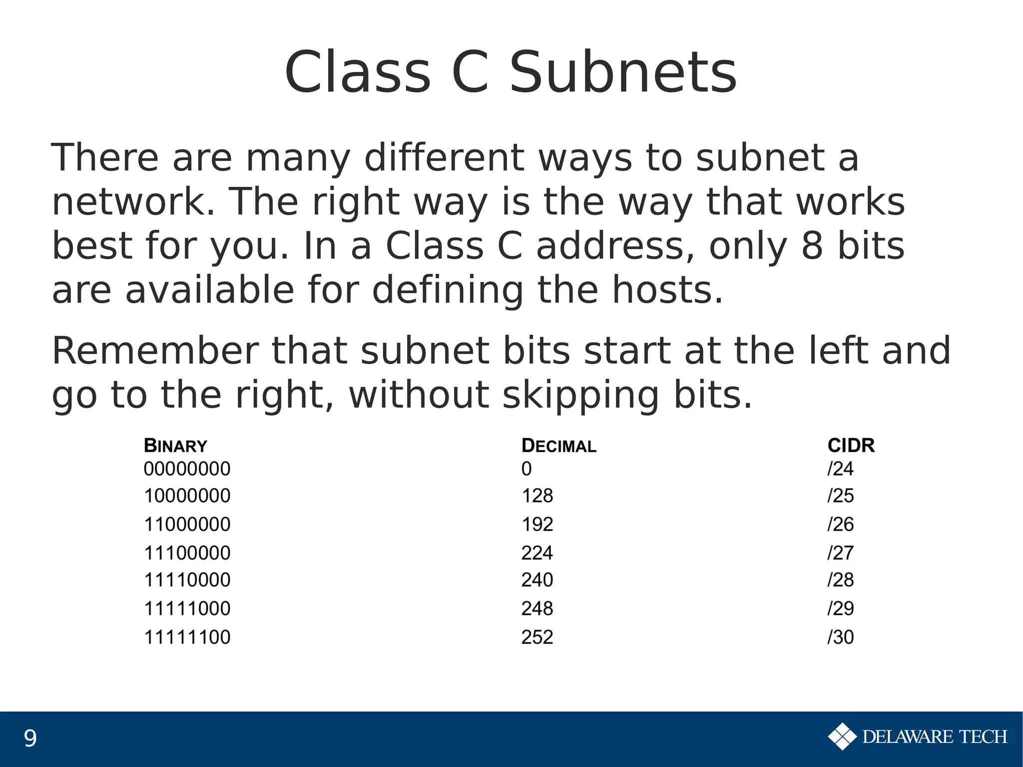 9
Class C Subnets
There are many different ways to subnet a
network. The right way is the way that works
best for you. In a Class C address, only 8 bits
are available for defining the hosts.
Remember that subnet bits start at the left and
go to the right, without skipping bits.
 