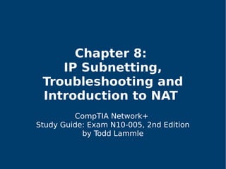 Chapter 8:
IP Subnetting,
Troubleshooting and
Introduction to NAT
CompTIA Network+
Study Guide: Exam N10-005, 2nd Edition
by Todd Lammle
 