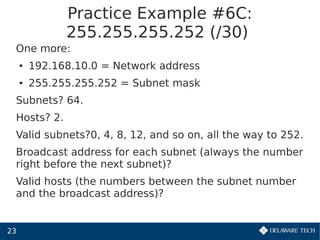 23
Practice Example #6C:
255.255.255.252 (/30)
One more:
● 192.168.10.0 = Network address
● 255.255.255.252 = Subnet mask
Subnets? 64.
Hosts? 2.
Valid subnets?0, 4, 8, 12, and so on, all the way to 252.
Broadcast address for each subnet (always the number
right before the next subnet)?
Valid hosts (the numbers between the subnet number
and the broadcast address)?
 