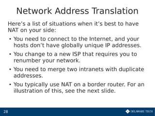 28
Network Address Translation
Here’s a list of situations when it’s best to have
NAT on your side:
● You need to connect to the Internet, and your
hosts don’t have globally unique IP addresses.
● You change to a new ISP that requires you to
renumber your network.
● You need to merge two intranets with duplicate
addresses.
● You typically use NAT on a border router. For an
illustration of this, see the next slide.
 