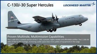 C-130J-30 Super Hercules
Proven Multirole, Multimission Capabilities
The C-130J-30 is a stretch version of the C-130J, a proven, highly reliable and affordable airlifter. The C-130J-30
adds 15 feet to the fuselage, increasing usable space (two more pallets of equipment) in the cargo
compartment.
 