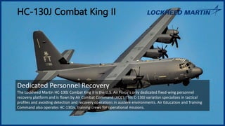 HC-130J Combat King II
Dedicated Personnel Recovery
The Lockheed Martin HC-130J Combat King II is the U.S. Air Force's only dedicated fixed-wing personnel
recovery platform and is flown by Air Combat Command (ACC). This C-130J variation specializes in tactical
profiles and avoiding detection and recovery operations in austere environments. Air Education and Training
Command also operates HC-130Js, training crews for operational missions.
 