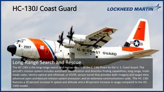 HC-130J Coast Guard
Long-Range Search and Rescue
The HC-130J is the long-range search and rescue variant of the C-130J flown by the U. S. Coast Guard. The
aircraft's mission system includes automatic identification and direction-finding capabilities; long range, multi-
mode radar; electro-optical and infraread, or EO/IR, sensor turret that provides both imagery and target data;
advanced open architecture mission system processor; and an extensive communications suite. The HC-130J
features a 20 percent increase in speed and altitude and a 40 percent increase in range compared to the HC-
130H model.
 