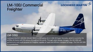 LM-100J Commercial
Freighter
LM-100J
Lockheed Martin’s LM-100J (Model 382J) is a derivative of a C-130J-30 Super Hercules, which is currently the
airlifter of choice with 16 nations throughout the world. Through select design changes, the LM-100J will
perform as a civil multi-purpose air freighter capable of rapid and efficient transport of cargo. The first LM-100J
is in production.
 