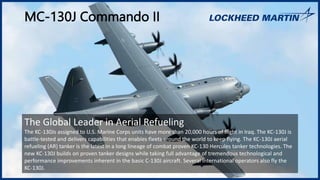 MC-130J Commando II
The Global Leader in Aerial Refueling
The KC-130Js assigned to U.S. Marine Corps units have more than 20,000 hours of flight in Iraq. The KC-130J is
battle-tested and delivers capabilities that enables fleets around the world to keep flying. The KC-130J aerial
refueling (AR) tanker is the latest in a long lineage of combat proven KC-130 Hercules tanker technologies. The
new KC-130J builds on proven tanker designs while taking full advantage of tremendous technological and
performance improvements inherent in the basic C-130J aircraft. Several international operators also fly the
KC-130J.
 