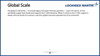 Global Scale
The global C-130 family ― to include legacy and Super Hercules operators ― spans 70 nations. A truly
worldwide supply chain builds and supports the C-130 enterprise. When it comes to the C-130J, support is
always close by thanks to in-person, real-time, global resources operated out of six continents.
 