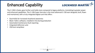 Enhanced Capability
The C-130J is faster, goes further and holds more compared to legacy platforms, translating to greater power
and enhanced capabilities. The C-130J Super Hercules is the most advanced C-130 ever designed, built, flown
and maintained, with a truly integrated digital core that offers:
• Dual HUDs for increased situational awareness
• Block 7.0/8.1 software, installed in-line during production
• Automated maintenance fault reporting
• Integrated defensive suite
• 250 knot ramp/door
 