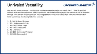 Unrivaled Versatility
One aircraft, many missions ... no aircraft in history or operation today can match the C- 130J’s 18 certified,
diverse, multi-mission capabilities. These capabilities are either built as a production variant or can be provided
through a roll-on/roll-off configuration, providing additional resources with a short turn around installation
time. Learn more about our production variants:
1. C-130J-30 Super Hercules
2. EC-130J Commando Solo
3. HC-130J Combat King II
4. HC-130J Coast Guard
5. KC-130J Tanker
6. LM-100J Commercial Freighter
7. MC-130J Commando II
 