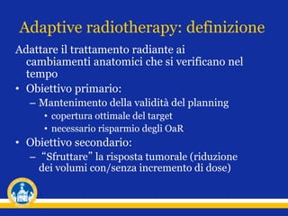Adaptive radiotherapy: definizione
Adattare il trattamento radiante ai
cambiamenti anatomici che si verificano nel
tempo
• Obiettivo primario:
– Mantenimento della validità del planning
• copertura ottimale del target
• necessario risparmio degli OaR
• Obiettivo secondario:
– “Sfruttare” la risposta tumorale (riduzione
dei volumi con/senza incremento di dose)
 