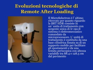 Evoluzioni tecnologiche di
Remote After Loading
Il MicroSelectron è l’ultimo
ritrovato per quanto riguardo
la BRT HDR consiste in
un’unita di trattamento con
sorgente unica di Ir 192.Il
sistema è elettromeccanico
comandato da
microprocessore. L’unità di
trattamento è costituita da una
base cilindrica fissata su di un
supporto mobile per facilitare
gli spostamenti e da una
testata periscopica con altezza
variabile tra 88.4 e 128.5 cm
dal pavimento
 