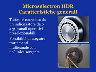 Microselectron HDR
Caratteristiche generali
Testata è corredata da
un indicizzatore da 6
a 30 canali operativi
preselezionabili
Possibilità di eseguire
trattamenti
multicanale con
un’unica sorgente
 