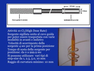 Attività 10 Ci,(High Dose Rate)
Sorgente sigillata unita al cavo guida
per poter essere trasportata con varie
modalità in avanti e indietro
Velocità di scorrimento della
sorgente 4 sec per la prima posizione
Tempo di sosta della sorgente per
posizione: da 0 a 999.9 sec
Si possono utilizzare vari tipi di
step-size da 1, 2.5, 5.0, 10 mm
Raggio di curvatura minimo: 10 mm
 