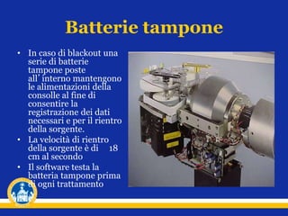 Batterie tampone
• In caso di blackout una
serie di batterie
tampone poste
all’interno mantengono
le alimentazioni della
consolle al fine di
consentire la
registrazione dei dati
necessari e per il rientro
della sorgente.
• La velocità di rientro
della sorgente è di 18
cm al secondo
• Il software testa la
batteria tampone prima
di ogni trattamento
 