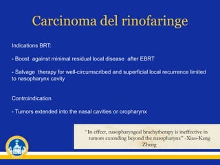 Carcinoma del rinofaringe
Indications BRT:
- Boost against minimal residual local disease after EBRT
- Salvage therapy for well-circumscribed and superficial local recurrence limited
to nasopharynx cavity
Controindication
- Tumors extended into the nasal cavities or oropharynx
 