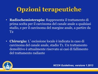 Opzioni terapeutiche
• Radiochemioterapia: Rappresenta il trattamento di
prima scelta per il carcinoma del canale anale a qualsiasi
stadio, e per il carcinoma del margine anale, a partire da
T2
• Chirurgia: L’escissione locale è indicata in caso di
carcinoma del canale anale, stadio T1. Un trattamento
demolitivo è attualmente riservato ai casi di fallimento
del trattamento radiante
NCCN Guidelines, versione 1.2013
 