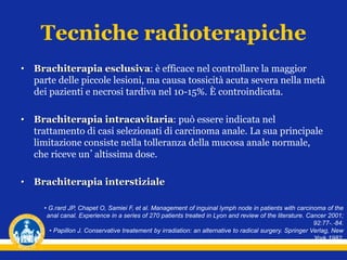 Tecniche radioterapiche
• Brachiterapia esclusiva: è efficace nel controllare la maggior
parte delle piccole lesioni, ma causa tossicità acuta severa nella metà
dei pazienti e necrosi tardiva nel 10-15%. È controindicata.
• Brachiterapia intracavitaria: può essere indicata nel
trattamento di casi selezionati di carcinoma anale. La sua principale
limitazione consiste nella tolleranza della mucosa anale normale,
che riceve un’altissima dose.
• Brachiterapia interstiziale
• G.rard JP, Chapet O, Samiei F, et al. Management of inguinal lymph node in patients with carcinoma of the
anal canal. Experience in a series of 270 patients treated in Lyon and review of the literature. Cancer 2001;
92:77-.‐84.
• Papillon J. Conservative treatement by irradiation: an alternative to radical surgery. Springer Verlag, New
York,1982.
 