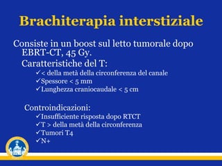 Brachiterapia interstiziale
Consiste in un boost sul letto tumorale dopo
EBRT-CT, 45 Gy.
Caratteristiche del T:
< della metà della circonferenza del canale
Spessore < 5 mm
Lunghezza craniocaudale < 5 cm
Controindicazioni:
Insufficiente risposta dopo RTCT
T > della metà della circonferenza
Tumori T4
N+
 
