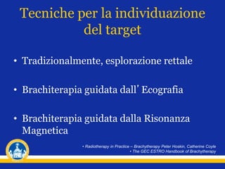Tecniche per la individuazione
del target
• Tradizionalmente, esplorazione rettale
• Brachiterapia guidata dall’Ecografia
• Brachiterapia guidata dalla Risonanza
Magnetica
• Radiotherapy in Practice – Brachytherapy Peter Hoskin, Catherine Coyle
• The GEC ESTRO Handbook of Brachytherapy
 