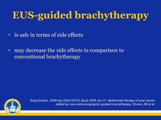 EUS-guided brachytherapy
• is safe in terms of side effects
• may decrease the side effects in comparison to
conventional brachytherapy
Surg Endosc. 2006 Apr;20(4):673-8. Epub 2006 Jan 21. Multimodal therapy of anal cancer
added by new endosonographic-guided brachytherapy. Doniec JM et al.
 