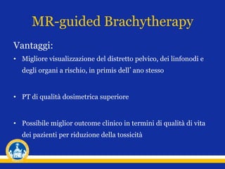 MR-guided Brachytherapy
Vantaggi:
• Migliore visualizzazione del distretto pelvico, dei linfonodi e
degli organi a rischio, in primis dell’ano stesso
• PT di qualità dosimetrica superiore
• Possibile miglior outcome clinico in termini di qualità di vita
dei pazienti per riduzione della tossicità
 