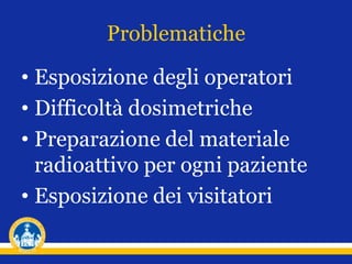 Problematiche
• Esposizione degli operatori
• Difficoltà dosimetriche
• Preparazione del materiale
radioattivo per ogni paziente
• Esposizione dei visitatori
 
