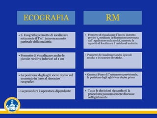 ECOGRAFIA RM
• Permette di visualizzare anche le
piccole recidive inferiori ad 1 cm
• Permette di visualizzare anche i piccoli
residui e le cicatrice fibrotiche.
• La posizione degli aghi viene decisa sul
momento in base al riscontro
ecografico
• Grazie al Piano di Trattamento previsionale,
la posizione degli aghi viene decisa prima
• La procedura è operatore-dipendente • Tutte le decisioni riguardanti la
procedura possono essere discusse
collegialmente
• L’Ecografia permette di localizzare
solamente il T e l’interessamento
parietale della malattia
• Permette di visualizzare l’intero distretto
pelvico e, mediante la distensione provocata
dall’applicatore sulla cavità, aumenta la
capacità di localizzare il residuo di malattia
 