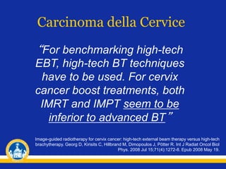 Carcinoma della Cervice
Image-guided radiotherapy for cervix cancer: high-tech external beam therapy versus high-tech
brachytherapy. Georg D, Kirisits C, Hillbrand M, Dimopoulos J, Pötter R. Int J Radiat Oncol Biol
Phys. 2008 Jul 15;71(4):1272-8. Epub 2008 May 19.
“For benchmarking high-tech
EBT, high-tech BT techniques
have to be used. For cervix
cancer boost treatments, both
IMRT and IMPT seem to be
inferior to advanced BT”
 
