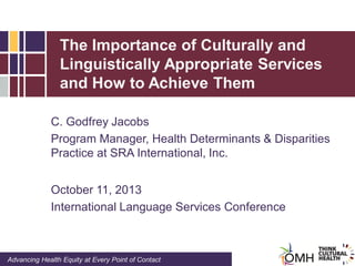 The Importance of Culturally and
Linguistically Appropriate Services
and How to Achieve Them
C. Godfrey Jacobs
Program Manager, Health Determinants & Disparities
Practice at SRA International, Inc.
October 11, 2013
International Language Services Conference

Advancing Health Equity at Every Point of Contact

 