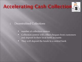 1.

Decentralised Collections




number of collection centres
Collection centres will collect cheques from customers
and deposit in their local bank accounts
They will deposit the funds to a central bank

 