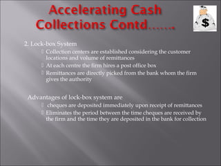 2. Lock-box System
 Collection centers are established considering the customer
locations and volume of remittances
 At each centre the firm hires a post office box
 Remittances are directly picked from the bank whom the firm
gives the authority

Advantages of lock-box system are
 cheques are deposited immediately upon receipt of remittances
 Eliminates the period between the time cheques are received by
the firm and the time they are deposited in the bank for collection

 