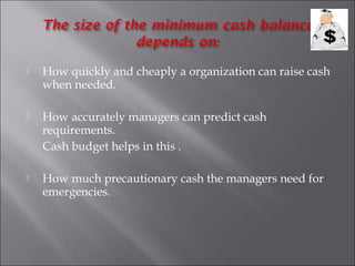 

How quickly and cheaply a organization can raise cash
when needed.



How accurately managers can predict cash
requirements.
Cash budget helps in this .



How much precautionary cash the managers need for
emergencies.

 
