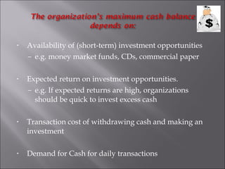 •

Availability of (short-term) investment opportunities
– e.g. money market funds, CDs, commercial paper

•

Expected return on investment opportunities.
– e.g. If expected returns are high, organizations
should be quick to invest excess cash

•

Transaction cost of withdrawing cash and making an
investment

•

Demand for Cash for daily transactions

 