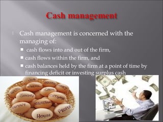 

Cash management is concerned with the
managing of:
cash flows into and out of the firm,
 cash flows within the firm, and
 cash balances held by the firm at a point of time by
financing deficit or investing surplus cash


 