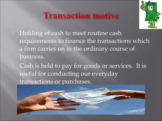 



Holding of cash to meet routine cash
requirements to finance the transactions which
a firm carries on in the ordinary course of
business.
Cash is held to pay for goods or services.  It is
useful for conducting our everyday
transactions or purchases.

 