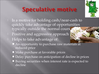 




Is a motive for holding cash/near-cash to
quickly take advantage of opportunities
typically outside the normal course of business.
Positive and aggressive approach
Helps to take advantage of:
An opportunity to purchase raw materials at
reduced price
 Make purchase at favorable prices
 Delay purchase on anticipation of decline in prices
 Buying securities when interest rate is expected to
decline


 