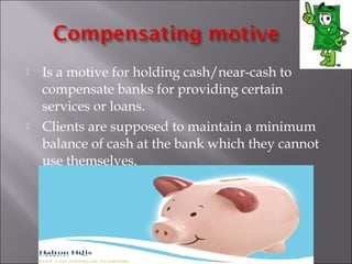 



Is a motive for holding cash/near-cash to
compensate banks for providing certain
services or loans.
Clients are supposed to maintain a minimum
balance of cash at the bank which they cannot
use themselves.

 