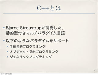 C++とは

✤

✤

Bjarne Stroustrupが開発した、
静的型付きマルチパラダイム言語
以下のようなパラダイムをサポート
✤

手続き的プログラミング

✤

オブジェクト指向プログラミング

✤

ジェネリックプログラミング...
