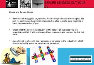 BEFORE SENDING OUT YOUR
CV
Check and Double Check


Before submitting your CV/resume, make sure you check it thoroughly, not
just for spelling and grammar mistakes, but also to make sure that it is a
clear representation of you



Check that the content is relevant to the reader or business you are
targeting, so that it will encourage them to contact you in order to find out
more



Ask a friend to check it, too - someone who works in the industr y in which
you are applying would be par ticularly beneficial

 