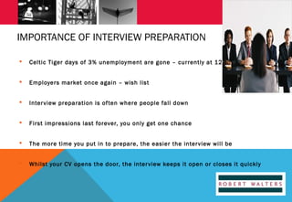 IMPORTANCE OF INTERVIEW PREPARATION


Celtic Tiger days of 3% unemployment are gone – currently at 12%



Employers market once again – wish list



Inter view preparation is of ten where people fall down



First impressions last forever, you only get one chance



The more time you put in to prepare, the easier the inter view will be



Whilst your CV opens the door, the inter view keeps it open or closes it quickly

 