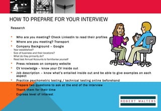 HOW TO PREPARE FOR YOUR INTERVIEW
Research



-









Who are you meeting? Check LinkedIn to read their profiles
Where are you meeting? Transpor t
Company Background – Google
Year established?
Size of business and their locations?
What do they primarily do?
Read last Annual Accounts to familiarise yourself

Press releases on company website
CV knowledge – know your CV inside out
Job description – know what’s entailed inside out and be able to give examples on each
aspect
Practice psychometric testing / technical testing online beforehand
Prepare two questions to ask at the end of the interview
Thank them for their time
Express level of interest

 