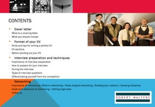 CONTENTS


Cover letter

- What is a covering letter
- What you should include



Format of your CV

- Hints and tips for writing a perfect CV
- CV sections
- Before sending out your CV


-



Interview preparation and techniques
Importance of interview preparation
How to prepare for your interview
During the interview
Types of interview questions
Differentiating yourself from the competition

Networking

- Importance of networking / What is networking / Rules of good networking / Building your network / Growing industries
- Goals and objectives of networking / Getting organised
- Follow up

 