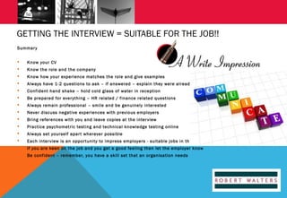 GETTING THE INTERVIEW = SUITABLE FOR THE JOB!!
Summar y


Know your CV



Know the role and the company



Know how your experience matches the role and give examples



Always have 1-2 questions to ask – if answered – explain they were already answered



Confident hand shake – hold cold glass of water in reception



Be prepared for ever ything – HR related / finance related questions



Always remain professional – smile and be genuinely interested



Never discuss negative experiences with previous employers



Bring references with you and leave copies at the inter view



Practice psychometric testing and technical knowledge testing online



Always set yourself apar t wherever possible



Each inter view is an oppor tunity to impress employers - suitable jobs in the future



If you are keen on the job and you get a good feeling then let the employer know



Be confident – remember, you have a skill set that an organisation needs

 