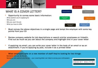 WHAT IS A COVER LETTER?

-

Oppor tunity to convey some basic information:
What position you're applying for
Who you are
Why you want the job
What you have to offer



Must convey the above objectives in a single page and tempt the employer with some key
points from your CV



Review company website for job descriptions or search similar employees on linkedIn.
Find out as much as you can about the company and highlight this in your cover letter



If applying via email, you can write your cover letter in the body of an email or as an
attachment; if you're applying by post, include it as a printed letter



When employers take on a new member of staff they're looking for two things: 

- Someone who can do the job
- Someone who wants to do the job – your covering letter can help to convey your enthusiasm

 