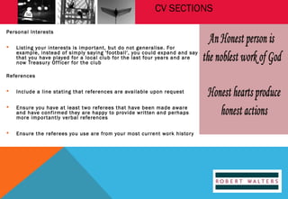 CV SECTIONS
Personal Interests


Listing your interests is impor tant, but do not generalise. For
example, instead of simply saying 'football', you could expand and say
that you have played for a local club for the last four years and are
now Treasur y Of ficer for the club

References


Include a line stating that references are available upon request



Ensure you have at least two referees that have been made aware
and have confirmed they are happy to provide written and perhaps
more impor tantly verbal references



Ensure the referees you use are from your most current work histor y

 